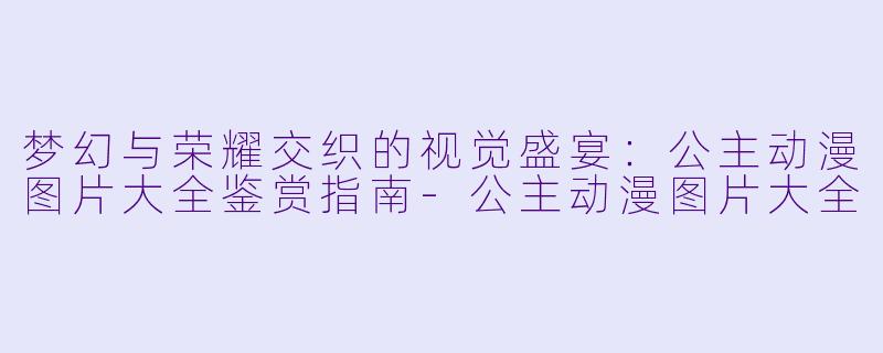 梦幻与荣耀交织的视觉盛宴：公主动漫图片大全鉴赏指南-公主动漫图片大全