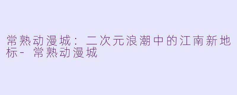 常熟动漫城：二次元浪潮中的江南新地标-常熟动漫城