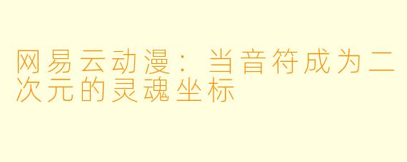 网易云动漫:当音符成为二次元的灵魂坐标
