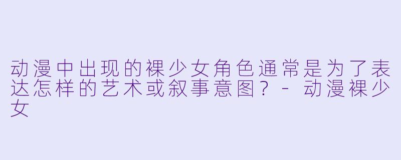 动漫中出现的裸少女角色通常是为了表达怎样的艺术或叙事意图？-动漫裸少女