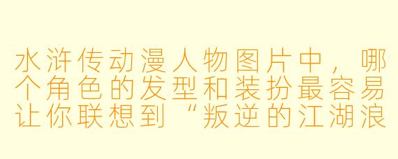 水浒传动漫人物图片中，哪个角色的发型和装扮最容易让你联想到“叛逆的江湖浪子”？
