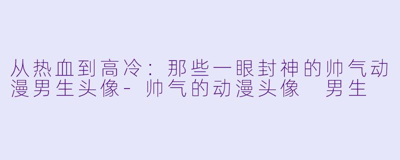 从热血到高冷：那些一眼封神的帅气动漫男生头像-帅气的动漫头像 男生