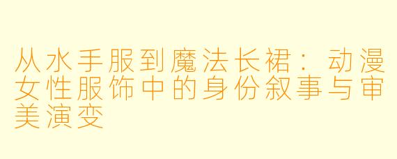 从水手服到魔法长裙:动漫女性服饰中的身份叙事与审美演变