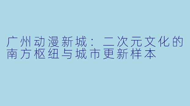 广州动漫新城:二次元文化的南方枢纽与城市更新样本