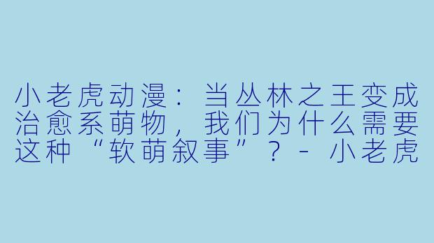 小老虎动漫：当丛林之王变成治愈系萌物，我们为什么需要这种“软萌叙事”？-小老虎动漫