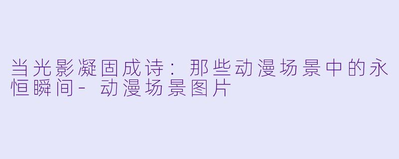 当光影凝固成诗：那些动漫场景中的永恒瞬间