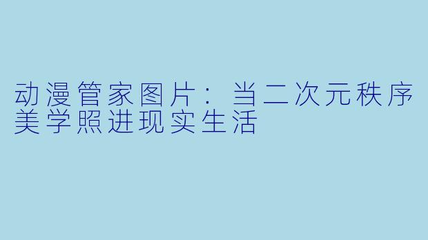 动漫管家图片：当二次元秩序美学照进现实生活
