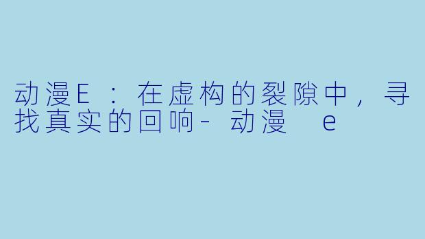 动漫E：在虚构的裂隙中，寻找真实的回响-动漫 e