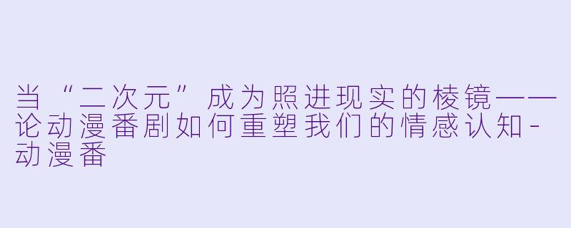 当“二次元”成为照进现实的棱镜——论动漫番剧如何重塑我们的情感认知-动漫番