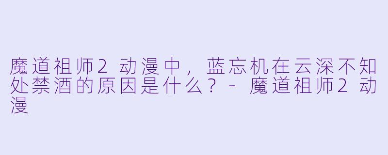 魔道祖师2动漫中，蓝忘机在云深不知处禁酒的原因是什么？-魔道祖师2动漫