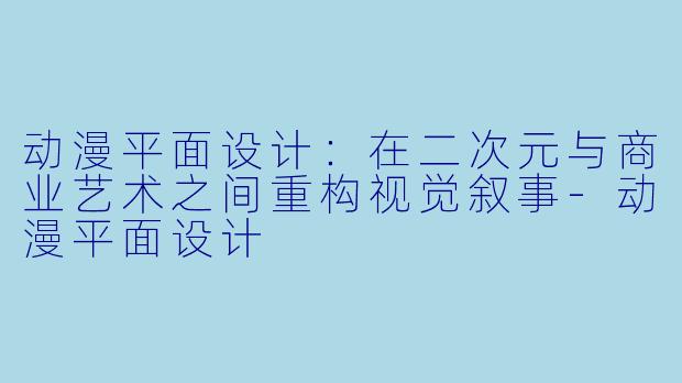 动漫平面设计：在二次元与商业艺术之间重构视觉叙事-动漫平面设计