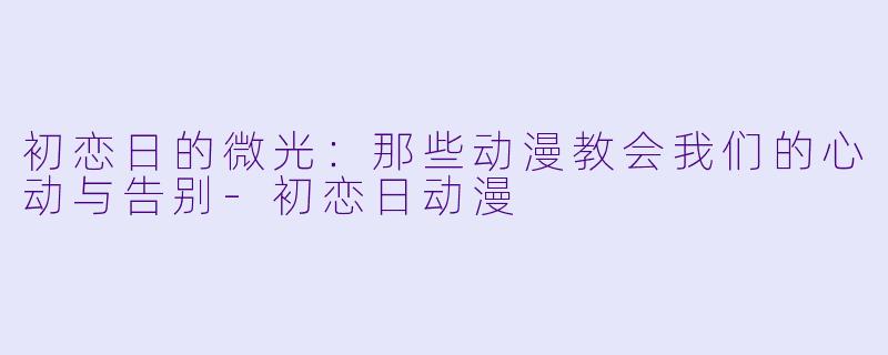 初恋日的微光:那些动漫教会我们的心动与告别-初恋日动漫