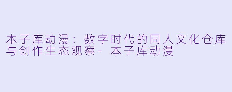 本子库动漫：数字时代的同人文化仓库与创作生态观察-本子库动漫