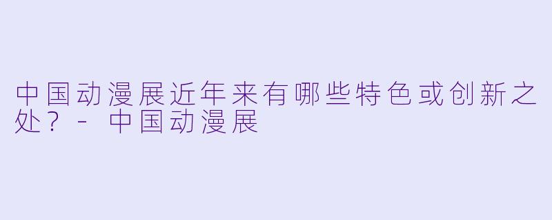 中国动漫展近年来有哪些特色或创新之处?-中国动漫展