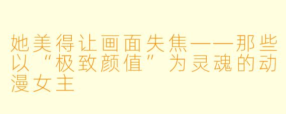 她美得让画面失焦——那些以“极致颜值”为灵魂的动漫女主