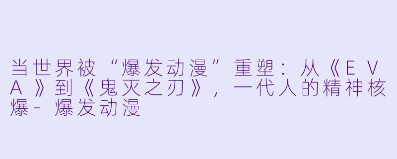 当世界被“爆发动漫”重塑：从《EVA》到《鬼灭之刃》，一代人的精神核爆-爆发动漫