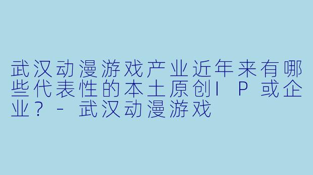 武汉动漫游戏产业近年来有哪些代表性的本土原创IP或企业？