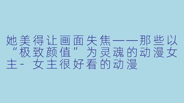 她美得让画面失焦——那些以“极致颜值”为灵魂的动漫女主-女主很好看的动漫