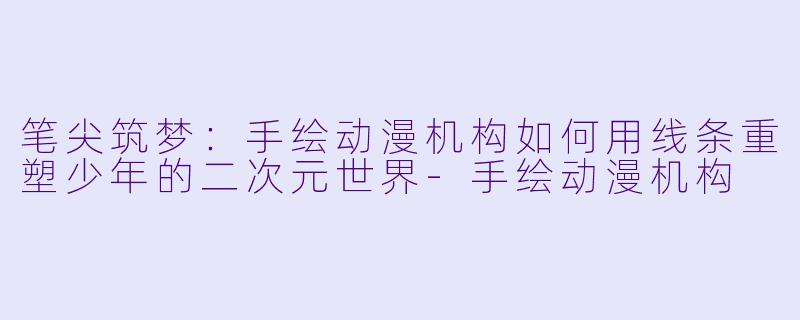 笔尖筑梦:手绘动漫机构如何用线条重塑少年的二次元世界-手绘动漫机构