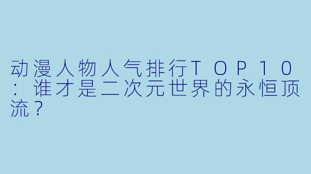 动漫人物人气排行TOP10：谁才是二次元世界的永恒顶流？