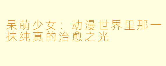 呆萌少女:动漫世界里那一抹纯真的治愈之光