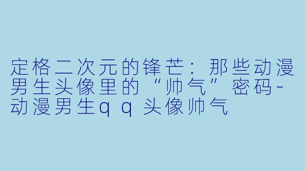 定格二次元的锋芒：那些动漫男生头像里的“帅气”密码-动漫男生qq头像帅气
