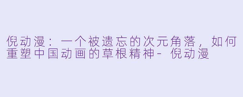 倪动漫:一个被遗忘的次元角落,如何重塑中国动画的草根精神-倪动漫
