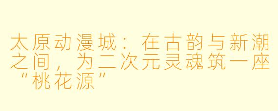 太原动漫城：在古韵与新潮之间，为二次元灵魂筑一座“桃花源”