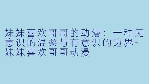 妹妹喜欢哥哥的动漫:一种无意识的温柔与有意识的边界-妹妹喜欢哥哥动漫