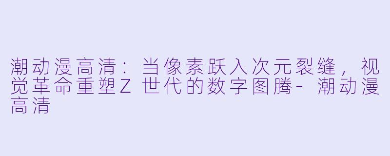 潮动漫高清：当像素跃入次元裂缝，视觉革命重塑Z世代的数字图腾-潮动漫高清