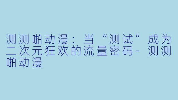测测啪动漫：当“测试”成为二次元狂欢的流量密码-测测啪动漫