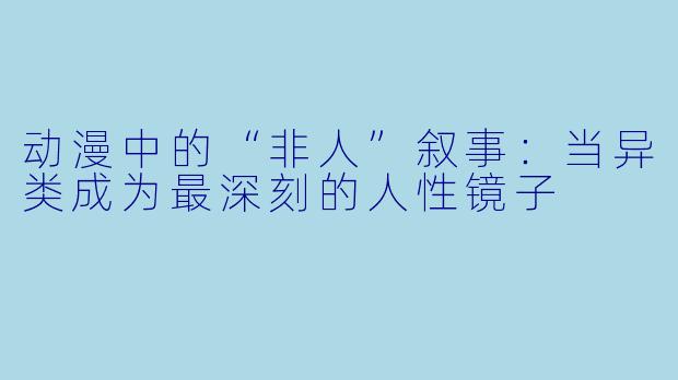 动漫中的“非人”叙事:当异类成为最深刻的人性镜子