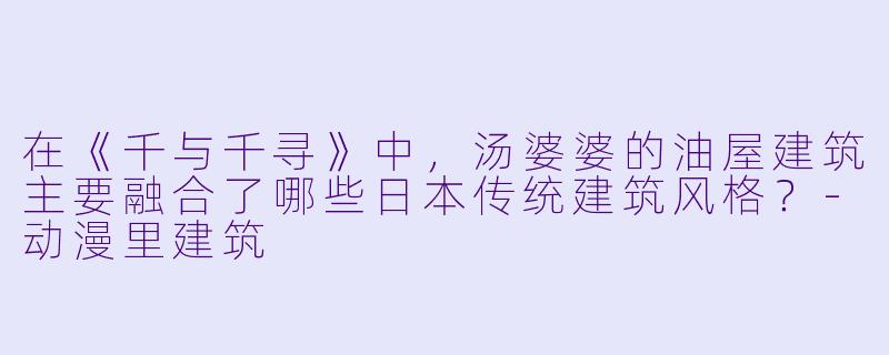 在《千与千寻》中，汤婆婆的油屋建筑主要融合了哪些日本传统建筑风格？-动漫里建筑