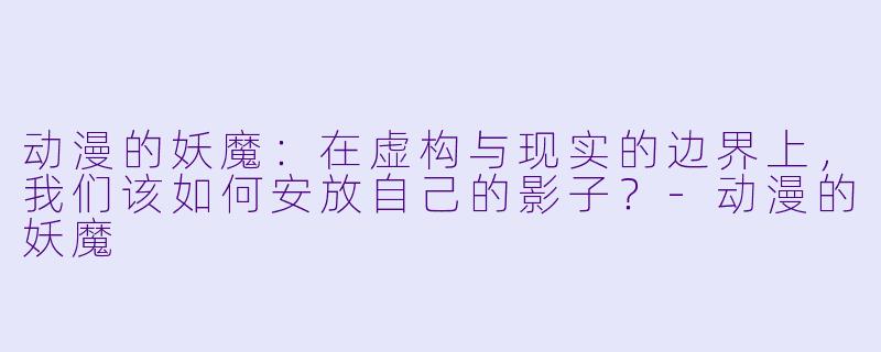 动漫的妖魔:在虚构与现实的边界上,我们该如何安放自己的影子?-动漫的妖魔