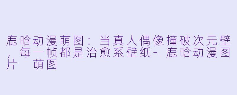 鹿晗动漫萌图：当真人偶像撞破次元壁，每一帧都是治愈系壁纸