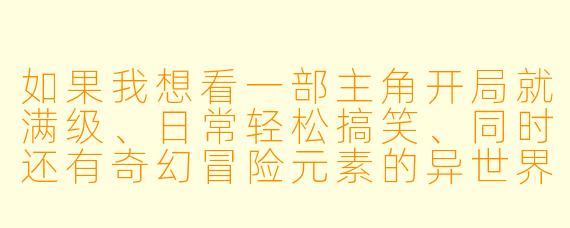 如果我想看一部主角开局就满级、日常轻松搞笑、同时还有奇幻冒险元素的异世界动漫，你有什么推荐吗？