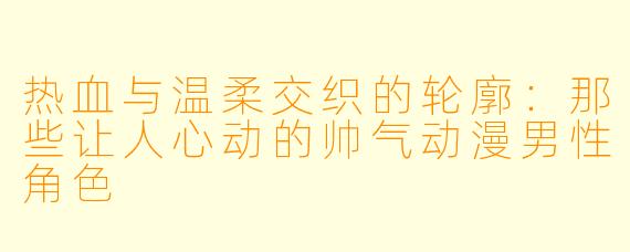 热血与温柔交织的轮廓：那些让人心动的帅气动漫男性角色