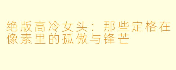 绝版高冷女头:那些定格在像素里的孤傲与锋芒