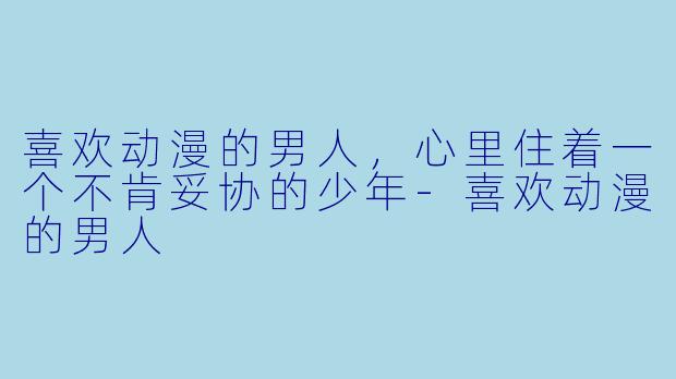 喜欢动漫的男人，心里住着一个不肯妥协的少年-喜欢动漫的男人