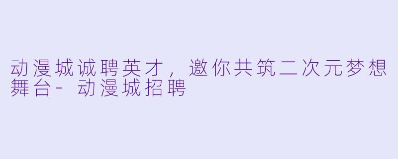 动漫城诚聘英才，邀你共筑二次元梦想舞台-动漫城招聘