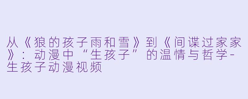 从《狼的孩子雨和雪》到《间谍过家家》:动漫中“生孩子”的温情与哲学-生孩子动漫视频