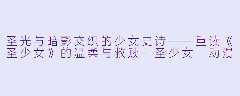圣光与暗影交织的少女史诗——重读《圣少女》的温柔与救赎-圣少女 动漫