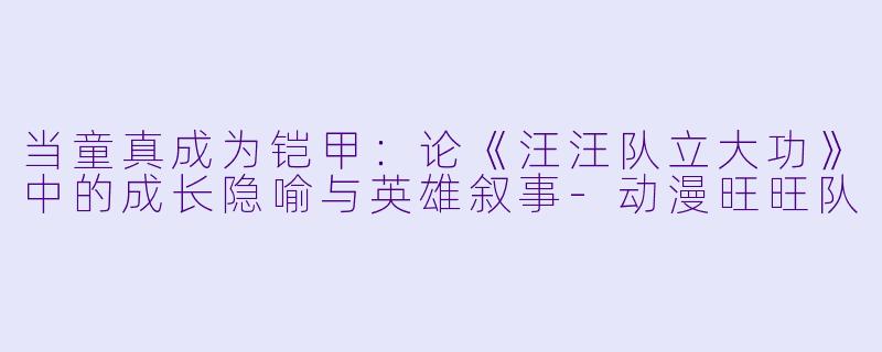 当童真成为铠甲:论《汪汪队立大功》中的成长隐喻与英雄叙事-动漫旺旺队