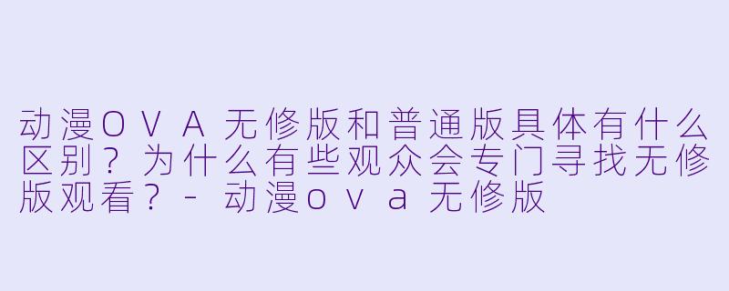 动漫OVA无修版和普通版具体有什么区别?为什么有些观众会专门寻找无修版观看?-动漫ova无修版