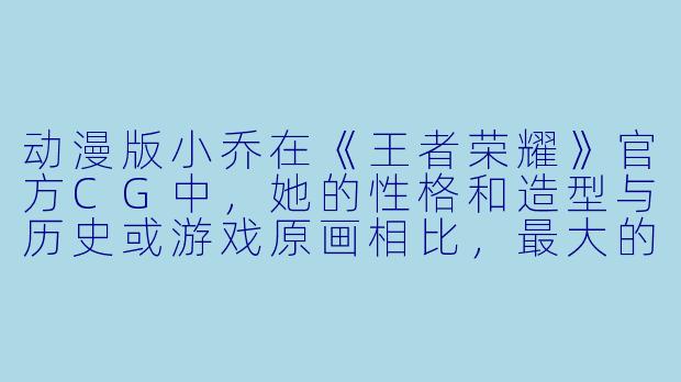动漫版小乔在《王者荣耀》官方CG中，她的性格和造型与历史或游戏原画相比，最大的反差萌点是什么？-小乔动漫版