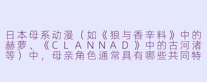 日本母系动漫（如《狼与香辛料》中的赫萝、《CLANNAD》中的古河渚等）中，母亲角色通常具有哪些共同特征？