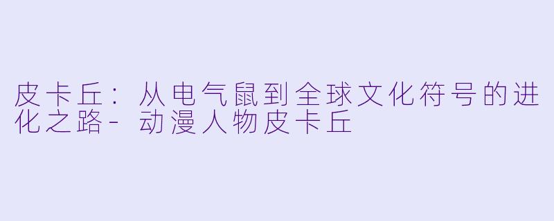 皮卡丘：从电气鼠到全球文化符号的进化之路-动漫人物皮卡丘