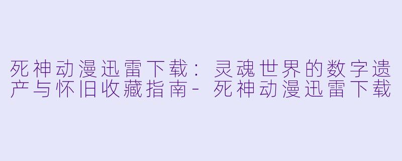 死神动漫迅雷下载:灵魂世界的数字遗产与怀旧收藏指南-死神动漫迅雷下载