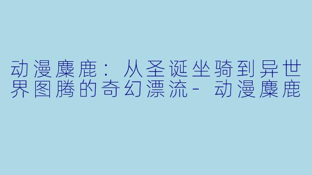 动漫麋鹿：从圣诞坐骑到异世界图腾的奇幻漂流