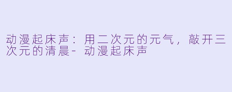 动漫起床声:用二次元的元气,敲开三次元的清晨-动漫起床声